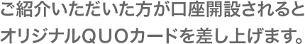 ご紹介いただいた方が口座開設されるとオリジナルＱＵＯカードを差し上げます。